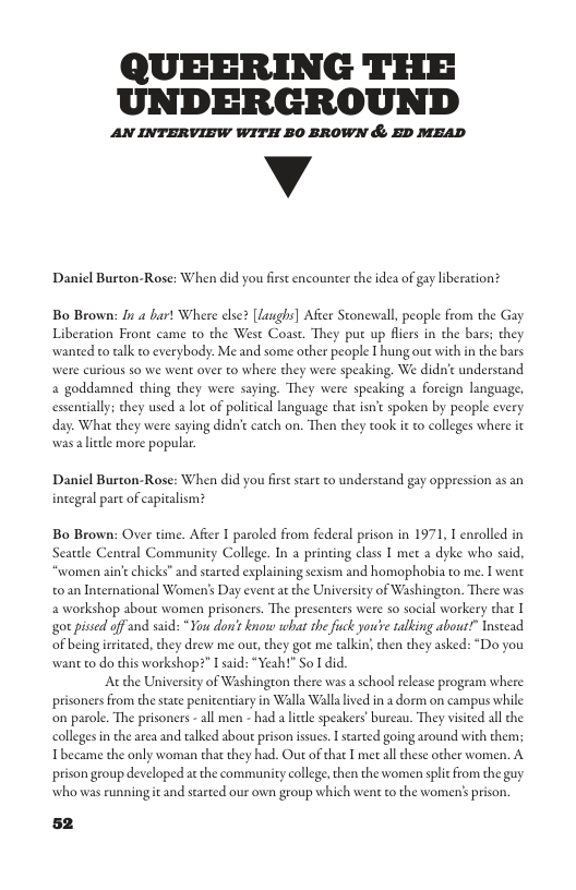 QUEERING THE UNDERGROUND  AN INTERVIEW WITH BO BROWN & ED MEAD  v  Daniel Burton-Rose: When did you fest encounter the idea of gay liberation?  Bo Brown: /u 4 burt Where else? [Laughs] Afier Stonewall, people from the Gay Liberation Front came o the West Coast. They put up fiers in the bars: they wanted to talk to everybody. Me and some other people I hung oue with in the bars. re speaking. We didn’c understand a goddamned thing they were saying. They were speaking a foreign language, essentially; they used a lot of political language that isn’c spoken by people cvery day. What they were saying didnt catch on. Then they took it to colleges where it wasaliele more popular.  wwere curious so we went over to where they  Daniel Burton-Rose: When did you firs start to understand gay oppression as an integral part of capicalism?  Bo Brown: Over time. Afier I paroled from federal prison in 1971, T envolled in Seatdle Central Community College. In a printing class I met a dyke who said, ‘women ain’e chicks” and started explaining sexism and homophobia to me. I wene t0an Incernational Women’s Day event at the University of Washington. There was a workshop about women prisoners. The presenters were so social workery that I ‘ot pised of and said: " You don’t know what the fuck you’e talking abowr?” Tnseead of being iritated, they drew me out, they got me talkin then they asked: “Do you want to do this workshop?” I said: “Yeah!" So I did  Acthe Universicy of Washington there was a school release program where  prisoners from the sate penitentiary in Walla Wallalived in a dorm on campus while ‘on parole. The prisoners - all men - had a il speakers’bureau. They visied all the colleges in the area and talked abou prison issues. I stated going around with them; Tbe prison group developed at the community college,then the women splic from the guy  me the only woman that they had. Out of that I met all these other women. A  who was running it and started our own group which went to the women’s prison. 